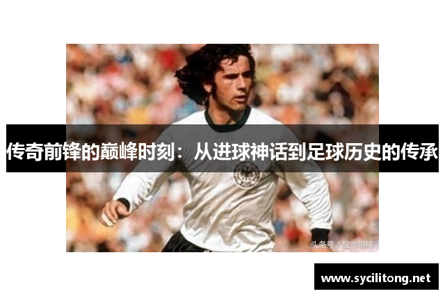 传奇前锋的巅峰时刻：从进球神话到足球历史的传承