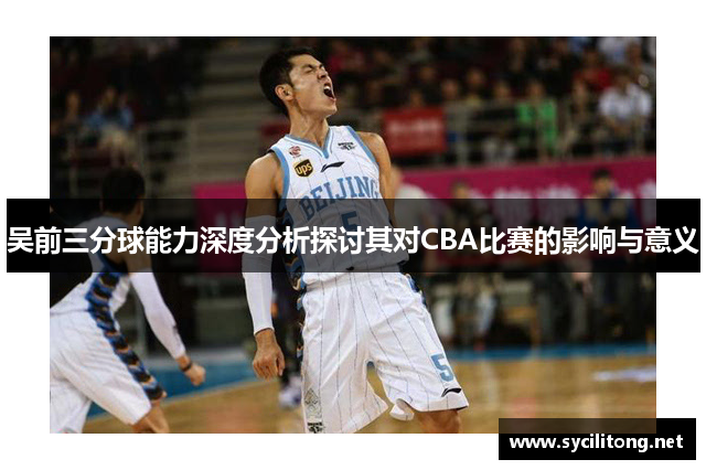 吴前三分球能力深度分析探讨其对CBA比赛的影响与意义