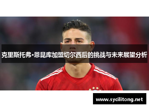 克里斯托弗·恩昆库加盟切尔西后的挑战与未来展望分析