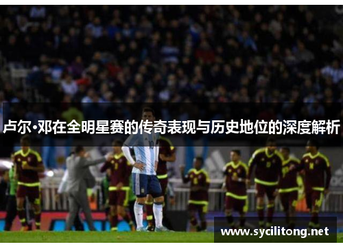 卢尔·邓在全明星赛的传奇表现与历史地位的深度解析
