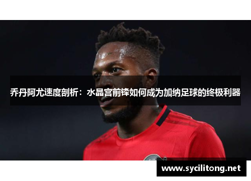 乔丹阿尤速度剖析：水晶宫前锋如何成为加纳足球的终极利器