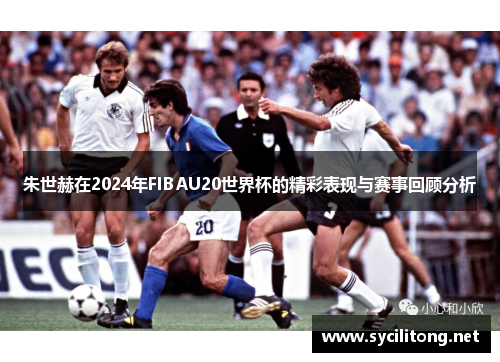朱世赫在2024年FIBAU20世界杯的精彩表现与赛事回顾分析