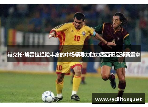 赫克托·埃雷拉经验丰富的中场领导力助力墨西哥足球新篇章