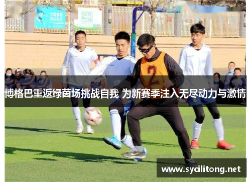 博格巴重返绿茵场挑战自我 为新赛季注入无尽动力与激情