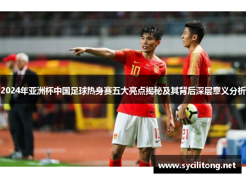 2024年亚洲杯中国足球热身赛五大亮点揭秘及其背后深层意义分析