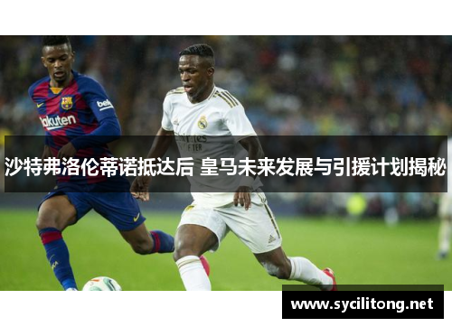 沙特弗洛伦蒂诺抵达后 皇马未来发展与引援计划揭秘