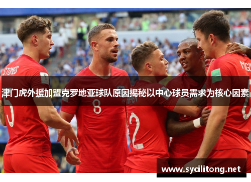 津门虎外援加盟克罗地亚球队原因揭秘以中心球员需求为核心因素