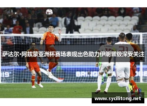 萨达尔·阿兹蒙亚洲杯赛场表现出色助力伊朗晋级深受关注 萨达尔·阿兹蒙亚洲杯赛场表现出色助力伊朗晋级深受关注